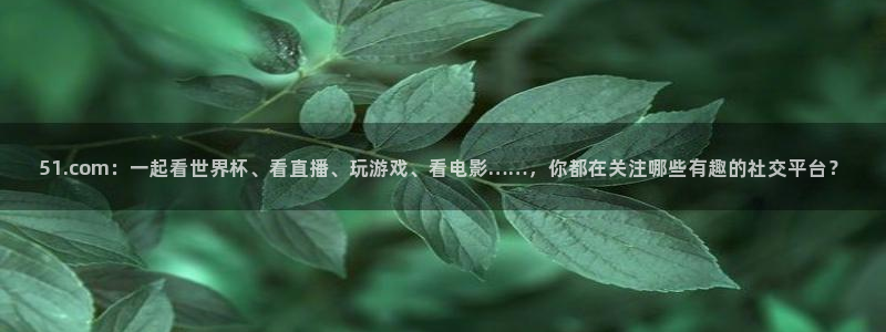 91吃瓜网今日吃瓜入口:51.com:一起看世界杯、看直播、玩游戏、看电影……,你都在关注哪些有趣的社交平台?