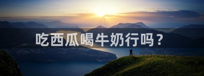 51吃瓜今日必吃刀刀：吃西瓜喝牛奶行吗？