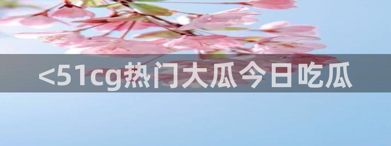 51cgfun吃瓜网 必看大瓜：<51cg热门大瓜今日吃瓜